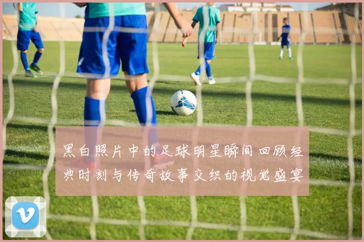 黑白照片中的足球明星瞬间回顾经典时刻与传奇故事交织的视觉盛宴