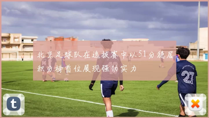 北京足球队在选拔赛中以51分稳居积分榜首位展现强劲实力