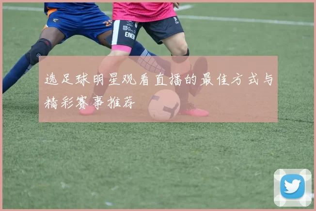 选足球明星观看直播的最佳方式与精彩赛事推荐