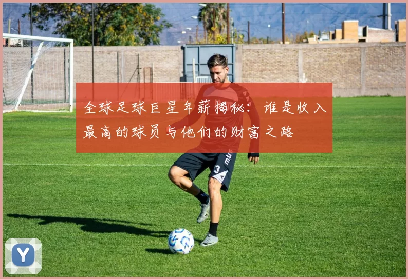 全球足球巨星年薪揭秘：谁是收入最高的球员与他们的财富之路