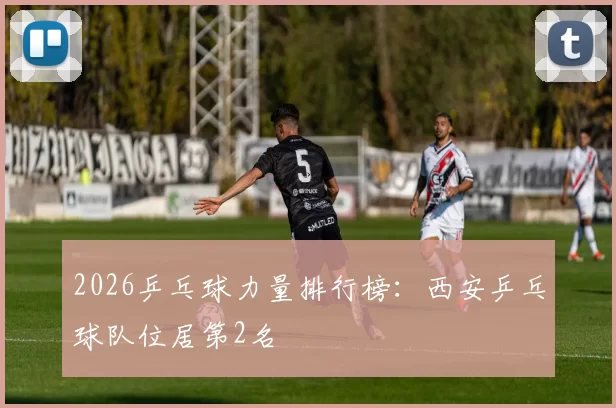 2026乒乓球力量排行榜：西安乒乓球队位居第2名