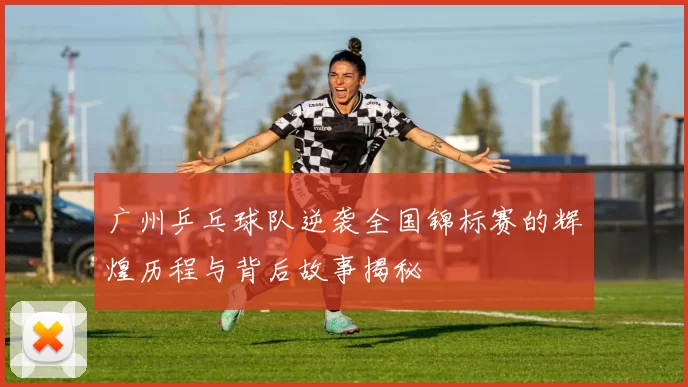 广州乒乓球队逆袭全国锦标赛的辉煌历程与背后故事揭秘